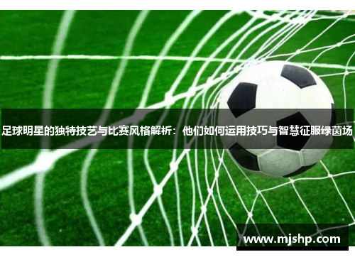 足球明星的独特技艺与比赛风格解析：他们如何运用技巧与智慧征服绿茵场