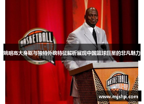 姚明高大身躯与独特外貌特征解析展现中国篮球巨星的非凡魅力