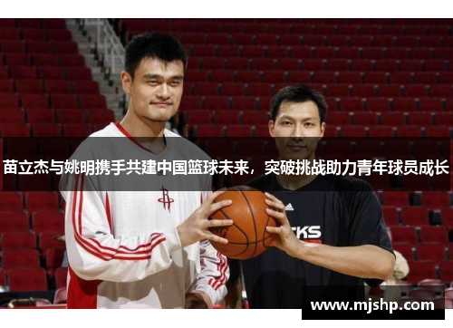 苗立杰与姚明携手共建中国篮球未来，突破挑战助力青年球员成长
