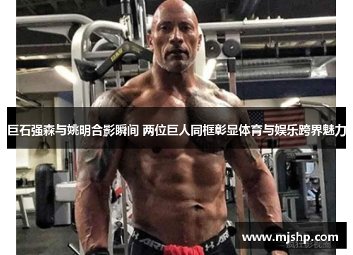 巨石强森与姚明合影瞬间 两位巨人同框彰显体育与娱乐跨界魅力