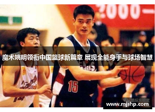 魔术姚明领衔中国篮球新篇章 展现全能身手与球场智慧