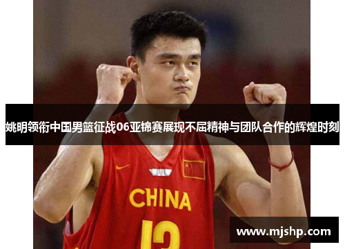 姚明领衔中国男篮征战06亚锦赛展现不屈精神与团队合作的辉煌时刻