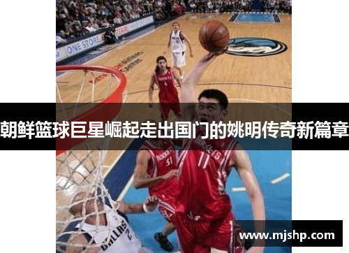 朝鲜篮球巨星崛起走出国门的姚明传奇新篇章