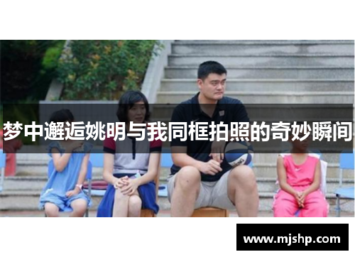 梦中邂逅姚明与我同框拍照的奇妙瞬间